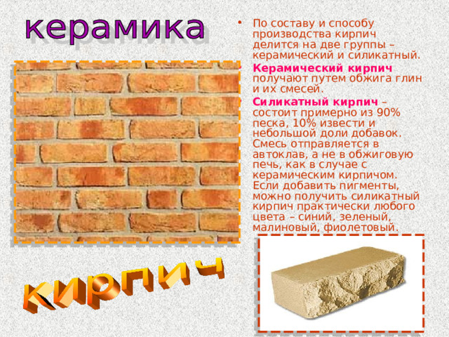 По составу и способу производства кирпич делится на две группы – керамический и силикатный. Керамический кирпич получают путем обжига глин и их смесей. Силикатный кирпич – состоит примерно из 90% песка, 10% извести и небольшой доли добавок. Смесь отправляется в автоклав, а не в обжиговую печь, как в случае с керамическим кирпичом. Если добавить пигменты, можно получить силикатный кирпич практически любого цвета – синий, зеленый, малиновый, фиолетовый. 