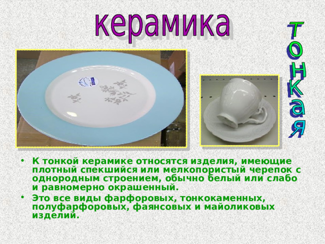 К тонкой керамике относятся изделия, имеющие плотный спекшийся или мелкопористый черепок с однородным строением, обычно белый или слабо и равномерно окрашенный. Это все виды фарфоровых, тонкокаменных, полуфарфоровых, фаянсовых и майоликовых изделий. 