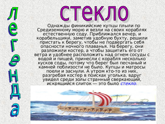  Однажды финикийские купцы плыли по Средиземному морю и везли на своих кораблях естественную соду. Приближался вечер, и корабельщики, заметив удобную бухту, решили пристать к берегу, чтобы не подвергать себя опасности ночного плаванья. На берегу, они разложили костер, а чтобы защитить его от ветра и удобнее расположить над огнем сосуды с водой и пищей, принесли с корабля несколько кусков соды, потому что берег был песчаный и камней поблизости не было. Купцы и матросы поели и заснули. А утром кто-то из них, разгребая костер в поисках уголька, вдруг увидел среди золы странный сверкающий, искрящийся слиток — это было стекло. 