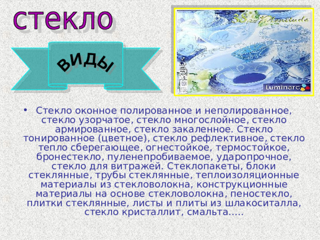 Стекло оконное полированное и неполированное, стекло узорчатое, стекло многослойное, стекло армированное, стекло закаленное. Стекло тонированное (цветное), стекло рефлективное, стекло тепло сберегающее, огнестойкое, термостойкое, бронестекло, пуленепробиваемое, ударопрочное, стекло для витражей. Стеклопакеты, блоки стеклянные, трубы стеклянные, теплоизоляционные материалы из стекловолокна, конструкционные материалы на основе стекловолокна, пеностекло, плитки стеклянные, листы и плиты из шлакоситалла, стекло кристаллит, смальта..... 