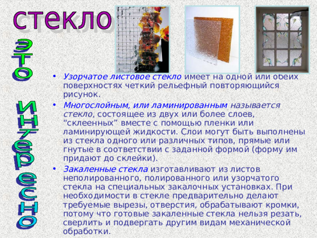 Узорчатое листовое стекло имеет на одной или обеих поверхностях четкий рельефный повторяющийся рисунок. Многослойным, или ламинированным называется стекло , состоящее из двух или более слоев, “склеенных” вместе с помощью пленки или ламинирующей жидкости. Слои могут быть выполнены из стекла одного или различных типов, прямые или гнутые в соответствии с заданной формой (форму им придают до склейки). Закаленные стекла изготавливают из листов неполированного, полированного или узорчатого стекла на специальных закалочных установках. При необходимости в стекле предварительно делают требуемые вырезы, отверстия, обрабатывают кромки, потому что готовые закаленные стекла нельзя резать, сверлить и подвергать другим видам механической обработки. 
