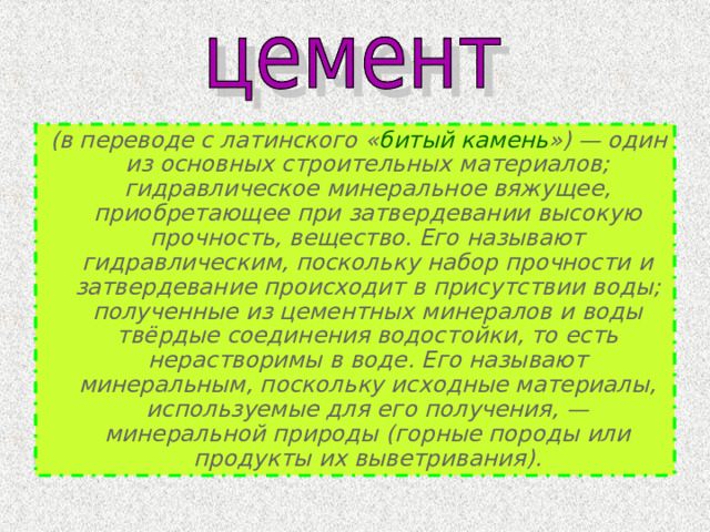  (в переводе с латинского « битый камень ») — один из основных строительных материалов; гидравлическое минеральное вяжущее, приобретающее при затвердевании высокую прочность, вещество. Его называют гидравлическим, поскольку набор прочности и затвердевание происходит в присутствии воды; полученные из цементных минералов и воды твёрдые соединения водостойки, то есть нерастворимы в воде. Его называют минеральным, поскольку исходные материалы, используемые для его получения, — минеральной природы (горные породы или продукты их выветривания). 