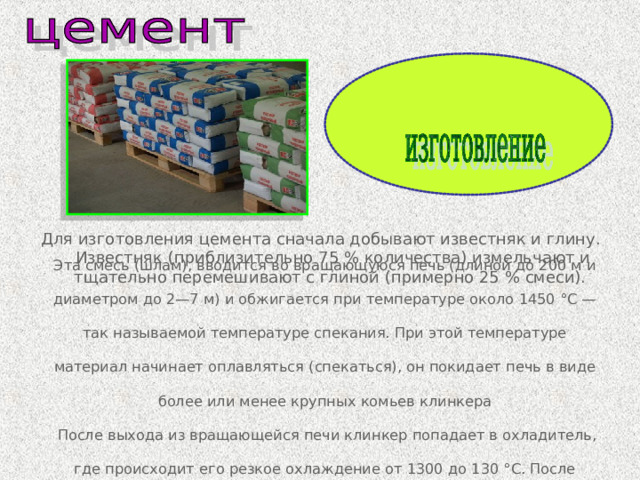 Для изготовления цемента сначала добывают известняк и глину. Известняк (приблизительно 75 % количества) измельчают и тщательно перемешивают с глиной (примерно 25 % смеси). Эта смесь (шлам), вводится во вращающуюся печь (длиной до 200 м и диаметром до 2—7 м) и обжигается при температуре около 1450 °C — так называемой температуре спекания. При этой температуре материал начинает оплавляться (спекаться), он покидает печь в виде более или менее крупных комьев клинкера  После выхода из вращающейся печи клинкер попадает в охладитель, где происходит его резкое охлаждение от 1300 до 130 °С. После клинкер измельчается с небольшой добавкой гипса (максимум 6 %). 