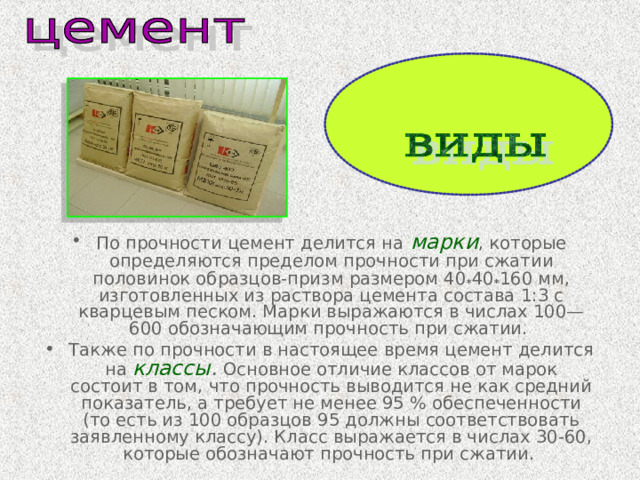 По прочности цемент делится на  марки , которые определяются пределом прочности при сжатии половинок образцов-призм размером 40 * 40 * 160 мм, изготовленных из раствора цемента состава 1:3 с кварцевым песком. Марки выражаются в числах 100—600 обозначающим прочность при сжатии. Также по прочности в настоящее время цемент делится на классы . Основное отличие классов от марок состоит в том, что прочность выводится не как средний показатель, а требует не менее 95 % обеспеченности (то есть из 100 образцов 95 должны соответствовать заявленному классу). Класс выражается в числах 30-60, которые обозначают прочность при сжатии. 