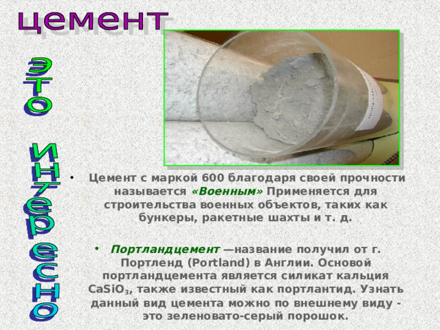  Цемент с маркой 600 благодаря своей прочности называется «Военным» Применяется для строительства военных объектов, таких как бункеры, ракетные шахты и т. д.  Портландцемент —название получил от г. Портленд (Portland) в Англии. Основой портландцемента является силикат кальция CaSiO 3 , также известный как портлантид. Узнать данный вид цемента можно по внешнему виду - это зеленовато-серый порошок. 
