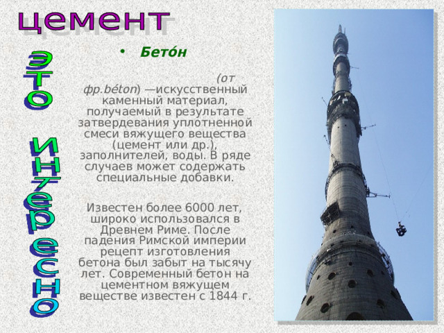 Бето́н  (от фр. béton ) —искусственный каменный материал, получаемый в результате затвердевания уплотненной смеси вяжущего вещества (цемент или др.), заполнителей, воды. В ряде случаев может содержать специальные добавки.   Известен более 6000 лет, широко использовался в Древнем Риме. После падения Римской империи рецепт изготовления бетона был забыт на тысячу лет. Современный бетон на цементном вяжущем веществе известен с 1844 г. 