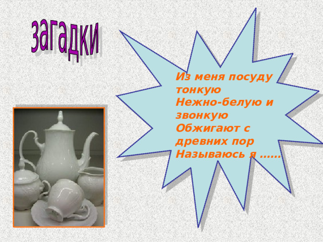 Из меня посуду тонкую Нежно-белую и звонкую Обжигают с древних пор Называюсь я ……  