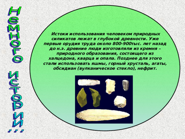 Истоки использования человеком природных силикатов лежат в глубокой древности. Уже первые орудия труда около 800-900тыс. лет назад до н.э. древние люди изготовляли из кремня – природного образования, состоящего из халцедона, кварца и опала. Позднее для этого стали использовать яшмы, горный хрусталь, агаты, обсидиан (вулканическое стекло), нефрит. 