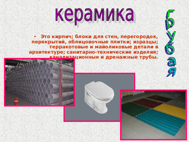 Это кирпич; блоки для стен, перегородок, перекрытий, облицовочные плитки; изразцы; терракотовые и майоликовые детали в архитектуре; санитарно-технические изделия; канализационные и дренажные трубы. 