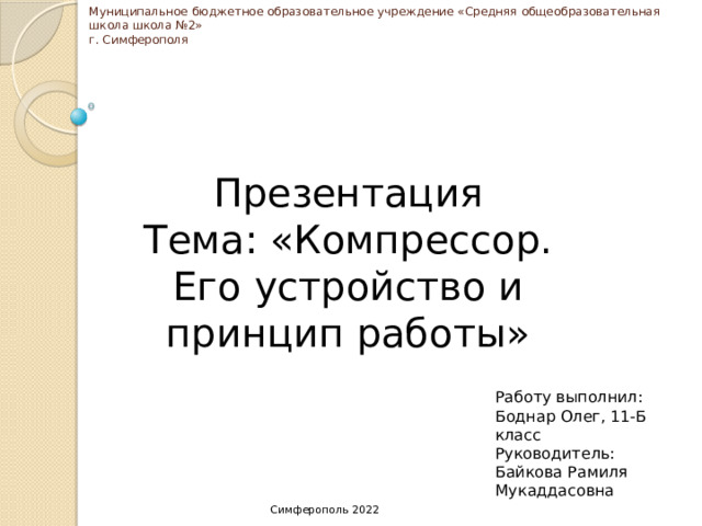 Муниципальное бюджетное образовательное учреждение «Средняя общеобразовательная школа школа №2»  г. Симферополя Презентация Тема: «Компрессор. Его устройство и принцип работы» Работу выполнил: Боднар Олег, 11-Б класс Руководитель: Байкова Рамиля Мукаддасовна Симферополь 2022 