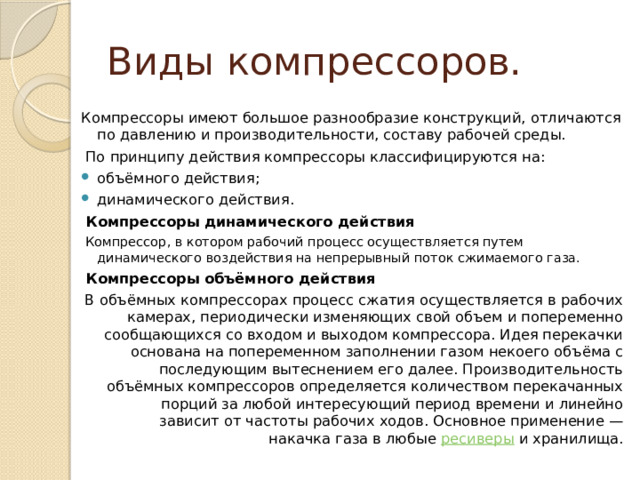 Виды компрессоров. Компрессоры имеют большое разнообразие конструкций, отличаются по давлению и производительности, составу рабочей среды.   По принципу действия компрессоры классифицируются на: объёмного действия; динамического действия.  Компрессоры динамического действия  Компрессор, в котором рабочий процесс осуществляется путем динамического воздействия на непрерывный поток сжимаемого газа.  Компрессоры объёмного действия В объёмных компрессорах процесс сжатия осуществляется в рабочих камерах, периодически изменяющих свой объем и попеременно сообщающихся со входом и выходом компрессора. Идея перекачки основана на попеременном заполнении газом некоего объёма с последующим вытеснением его далее. Производительность объёмных компрессоров определяется количеством перекачанных порций за любой интересующий период времени и линейно зависит от частоты рабочих ходов. Основное применение — накачка газа в любые  ресиверы  и хранилища. 