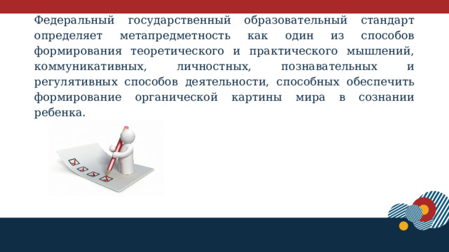 Федеральный государственный образовательный стандарт определяет метапредметность как один из способов формирования теоретического и практического мышлений, коммуникативных, личностных, познавательных и регулятивных способов деятельности, способных обеспечить формирование органической картины мира в сознании ребенка.     