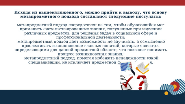 Исходя из вышеизложенного, можно прийти к выводу, что основу метапредметного подхода составляют следующие постулаты:    метапредметный подход сосредоточен на том, чтобы обучающийся мог применить систематизированные знания, полученные при изучении различных предметов, для решения задач в социальной сфере и профессиональной деятельности;  метапредметный подход дает возможность не заучивать, а осмысленно прослеживать возникновение главных понятий, которые являются определяющими для данной предметной области, что позволит понимать процесс возникновения знания;  метапредметный подход, помогая избежать ненадежности узкой специализации, не исключает предметной формы обучения.    