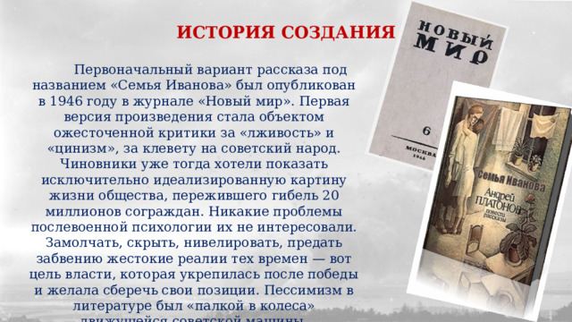 ИСТОРИЯ СОЗДАНИЯ  Первоначальный вариант рассказа под названием «Семья Иванова» был опубликован в 1946 году в журнале «Новый мир». Первая версия произведения стала объектом ожесточенной критики за «лживость» и «цинизм», за клевету на советский народ. Чиновники уже тогда хотели показать исключительно идеализированную картину жизни общества, пережившего гибель 20 миллионов сограждан. Никакие проблемы послевоенной психологии их не интересовали. Замолчать, скрыть, нивелировать, предать забвению жестокие реалии тех времен — вот цель власти, которая укрепилась после победы и желала сберечь свои позиции. Пессимизм в литературе был «палкой в колеса» движущейся советской машины. 