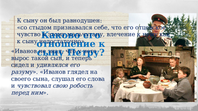 К сыну он был равнодушен: «со стыдом признавался себе, что его отцовское чувство к этому мальчугану, влечение к нему как к сыну недостаточно». Каково его отношение к сыну Петру? «Иванов не знал, что у него вырос такой сын, и теперь сидел и удивлялся его разуму ». «Иванов глядел на своего сына, слушал его слова и чувствовал свою робость перед ним ». 