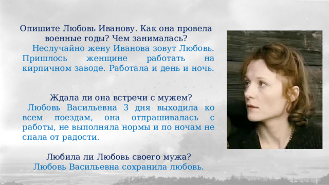 Опишите Любовь Иванову. Как она провела военные годы? Чем занималась? Неслучайно жену Иванова зовут Любовь. Пришлось женщине работать на кирпичном заводе. Работала и день и ночь. Ждала ли она встречи с мужем? Любовь Васильевна 3 дня выходила ко всем поездам, она отпрашивалась с работы, не выполняла нормы и по ночам не спала от радости. Любила ли Любовь своего мужа? Любовь Васильевна сохранила любовь. 
