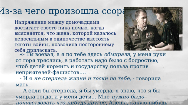 Из-за чего произошла ссора? Напряжение между домочадцами достигает своего пика ночью, когда выясняется, что жена, которой казалось непосильным в одиночестве выстоять тяготы войны, позволила постороннему себя приласкать.  «- Ты воевал, а я по тебе здесь обмирала , у меня руки от горя тряслись, а работать надо было с бодростью, чтоб детей кормить и государству польза против неприятелей-фашистов…. - И я не стерпела жизни и тоски по тебе , - говорила мать. - А если бы стерпела, я бы умерла, я знаю, что я бы умерла тогда, а у меня дети... Мне нужно было почувствовать что-нибудь другое , Алеша, какую-нибудь радость , чтоб я отдохнула.» 