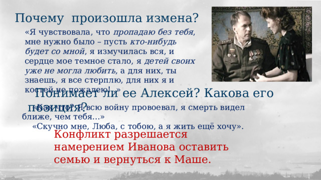 Почему произошла измена? «Я чувствовала, что пропадаю без тебя , мне нужно было – пусть кто-нибудь  будет со мной , я измучилась вся, и сердце мое темное стало, я детей своих уже не могла любить , а для них, ты знаешь, я все стерплю, для них я и костей не пожалею!..» Понимает ли ее Алексей? Какова его позиция? «Как что? Я всю войну провоевал, я смерть видел ближе, чем тебя...» «Скучно мне, Люба, с тобою, а я жить ещё хочу». Конфликт разрешается намерением Иванова оставить семью и вернуться к Маше. 