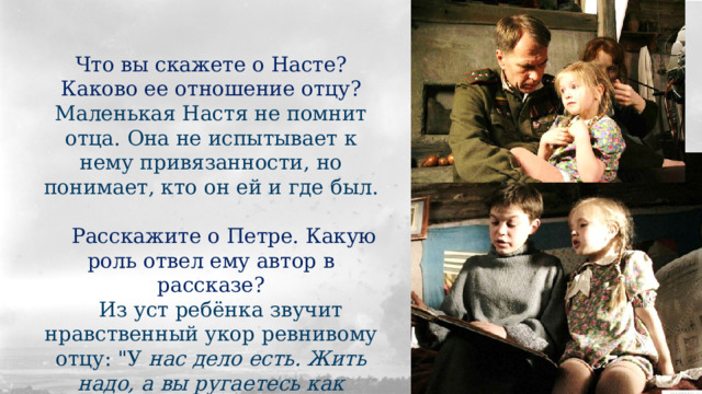 Что вы скажете о Насте? Каково ее отношение отцу? Маленькая Настя не помнит отца. Она не испытывает к нему привязанности, но понимает, кто он ей и где был.  Расскажите о Петре. Какую роль отвел ему автор в рассказе?  Из уст ребёнка звучит нравственный укор ревнивому отцу: 