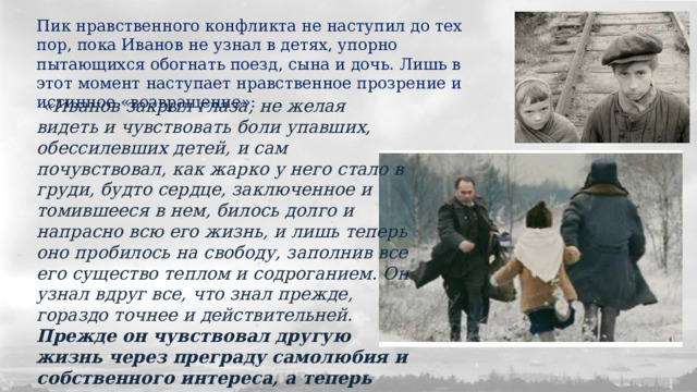 Пик нравственного конфликта не наступил до тех пор, пока Иванов не узнал в детях, упорно пытающихся обогнать поезд, сына и дочь. Лишь в этот момент наступает нравственное прозрение и истинное «возвращение»:  «Иванов закрыл глаза, не желая видеть и чувствовать боли упавших, обессилевших детей, и сам почувствовал, как жарко у него стало в груди, будто сердце, заключенное и томившееся в нем, билось долго и напрасно всю его жизнь, и лишь теперь оно пробилось на свободу, заполнив все его существо теплом и содроганием. Он узнал вдруг все, что знал прежде, гораздо точнее и действительней. Прежде он чувствовал другую жизнь через преграду самолюбия и собственного интереса, а теперь внезапно коснулся ее обнажившимся сердцем ». 