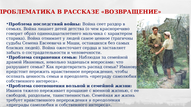 ПРОБЛЕМАТИКА В РАССКАЗЕ «ВОЗВРАЩЕНИЕ» Проблема последствий войны: Война сеет раздор в семьях. Война лишает детей детства (о чем красноречиво говорит образ одиннадцатилетнего мальчика с характером старика). Война отнимает у людей самое ценное (трагичны судьбы Семена Евсеевича и Маши, оставшихся без самых близких людей). Война ожесточает сердца и заставляет забыть о сострадательности и человечности. Проблема сохранения семьи: Наблюдая за семейной драмой Ивановых, невольно задаешься вопросами: что разрушает семьи? Как предотвратить распад семьи? Иванову предстоит пережить нравственное перерождение, чтобы осознать ценность семьи и преодолеть «преграду самолюбия и собственного интереса». Проблема соотношения вольной и семейной жизни: Иванов тяжело переживает прощание с военной жизнью, с ее свободой, раздольем, таинственностью. Семейная же жизнь требует нравственного перерождения и преодоления «преграды самолюбия и собственного интереса». 