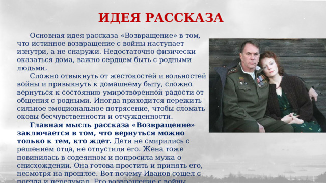 ИДЕЯ РАССКАЗА  Основная идея рассказа «Возвращение» в том, что истинное возвращение с войны наступает изнутри, а не снаружи. Недостаточно физически оказаться дома, важно сердцем быть с родными людьми.  Сложно отвыкнуть от жестокостей и вольностей войны и привыкнуть к домашнему быту, сложно вернуться к состоянию умиротворенной радости от общения с родными. Иногда приходится пережить сильное эмоциональное потрясение, чтобы сломать оковы бесчувственности и отчужденности.  Главная мысль рассказа «Возвращение» заключается в том, что вернуться можно только к тем, кто ждет. Дети не смирились с решением отца, не отпустили его. Жена тоже повинилась в содеянном и попросила мужа о снисхождении. Она готова простить и принять его, несмотря на прошлое. Вот почему Иванов сошел с поезда и передумал. Его возвращение с войны возможно только под влиянием любви. 