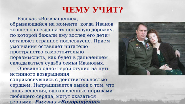 ЧЕМУ УЧИТ?  Рассказ «Возвращение», обрывающийся на моменте, когда Иванов «сошел с поезда на ту песчаную дорожку, по которой бежали ему вослед его дети» оставляет странное послевкусие. Прием умолчания оставляет читателю пространство самостоятельно поразмыслить, как будет в дальнейшем складываться судьба семьи Ивановых.  Очевидно одно: герой ступил на путь истинного возвращения, соприкоснувшись с действительностью сердцем. Напрашивается вывод о том, что лишь решения, вдохновленные порывами любящего сердца, могут оказаться верными. Рассказ «Возвращение» заставляет задуматься о том, как важно прислушиваться к себе и уметь прощать. 