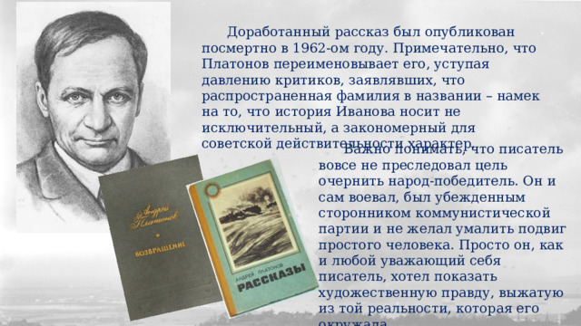  Доработанный рассказ был опубликован посмертно в 1962-ом году. Примечательно, что Платонов переименовывает его, уступая давлению критиков, заявлявших, что распространенная фамилия в названии – намек на то, что история Иванова носит не исключительный, а закономерный для советской действительности характер.  Важно понимать, что писатель вовсе не преследовал цель очернить народ-победитель. Он и сам воевал, был убежденным сторонником коммунистической партии и не желал умалить подвиг простого человека. Просто он, как и любой уважающий себя писатель, хотел показать художественную правду, выжатую из той реальности, которая его окружала. 