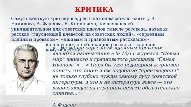 КРИТИКА Самую жесткую критику в адрес Платонова можно найти у В. Ермилова, A. Фадеева, Е. Книповича, заявлявших об уничижительном для советских идеалов смысле рассказа, называя рассказ «гнуснейшей клеветой на советских людей», «серьезным идейным провалом», «лживым и грязноватым рассказцем», «обывательской сплетней», а публикацию рассказа – «дурной услугой советскому обществу». «…Не менее серьезным идейным провалом является напечатание в № 10/11 журнала “Новый мир” лживого и грязноватого рассказца “Семья Иванова” Пора бы уже редакциям журналов понять, что такие и им подобные “произведения” не только глубоко чужды самому духу советской литературы, а это и не литература вовсе — это выползающая на страницы печати обывательская сплетня…»  А.Фадеев 