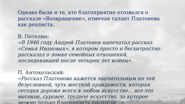Однако были и те, кто благоприятно отозвался о рассказе «Возвращение», отмечая талант Платонова как реалиста. В. Петелин: «В 1946 году Андрей Платонов напечатал рассказ «Семья Ивановых», в котором просто и бесхитростно рассказал о ломке семейных отношений, последовавшей после четырех лет войны». П. Антокольский: «Рассказ Платонова кажется значительным по той безусловной, чуть жесткой правдивости, которая сегодня дороже всего в любом искусстве… все это высокое, суровое, трудное искусство, за которое можно только благодарить писателя…» 