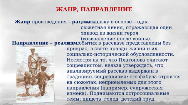 ЖАНР, НАПРАВЛЕНИЕ Жанр произведения – рассказ…. , поскольку в основе – одна сюжетная линия, отражающая один эпизод из жизни героя (возвращение после войны). Направление – реализм : все события в рассказе представлены без прикрас, в свете правды жизни и их социально-исторической обусловленности. Несмотря на то, что Платонова считают соцреалистом, нельзя утверждать, что анализируемый рассказ выдержан в традициях соцреализма: его фабула строится на сюжетах, неприемлемых для этого направления (например, супружеская измена). Поднимаются остросоциальные темы: нищета, голод, детский труд. 