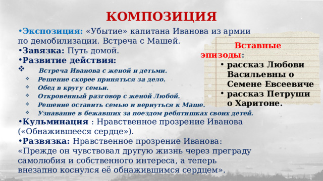 КОМПОЗИЦИЯ Экспозиция: «Убытие» капитана Иванова из армии по демобилизации. Встреча с Машей. Завязка: Путь домой. Развитие действия:  Встреча Иванова с женой и детьми. Решение скорее приняться за дело. Обед в кругу семьи. Откровенный разговор с женой Любой. Решение оставить семью и вернуться к Маше. Узнавание в бежавших за поездом ребятишках своих детей. Кульминация : Нравственное прозрение Иванова («Обнажившееся сердце»). Развязка: Нравственное прозрение Иванова: «Прежде он чувствовал другую жизнь через преграду самолюбия и собственного интереса, а теперь внезапно коснулся её обнажившимся сердцем».  Вставные эпизоды :  рассказ Любови Васильевны о Семене Евсеевиче рассказ Петруши о Харитоне. 