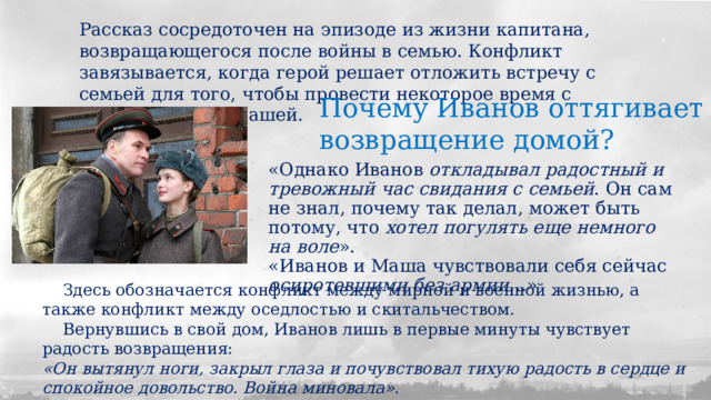 Рассказ сосредоточен на эпизоде из жизни капитана, возвращающегося после войны в семью. Конфликт завязывается, когда герой решает отложить встречу с семьей для того, чтобы провести некоторое время с однополчанкой Машей. Почему Иванов оттягивает возвращение домой? «Однако Иванов откладывал радостный и тревожный час свидания с семьей . Он сам не знал, почему так делал, может быть потому, что хотел погулять еще немного на воле ». «Иванов и Маша чувствовали себя сейчас осиротевшими без армии …»  Здесь обозначается конфликт между мирной и военной жизнью, а также конфликт между оседлостью и скитальчеством.  Вернувшись в свой дом, Иванов лишь в первые минуты чувствует радость возвращения: «Он вытянул ноги, закрыл глаза и почувствовал тихую радость в сердце и спокойное довольство. Война миновала». 