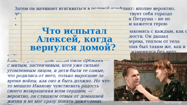 Затем он начинает втягиваться в ролевой конфликт: вполне вероятно, что, привыкнув к роли капитана на войне, он чувствует себя гораздо менее влиятельным дома, где всем заправляет сын Петруша – не по возрасту серьезный и ответственный мальчик. Дом кажется герою чужим и неприветливым: Что испытал Алексей, когда вернулся домой? «Теперь он вернулся и смотрел на них, вновь знакомясь с каждым, как с родственником, жившим без него в тоске и бедности. Он дышал устоявшимся родным запахом дома - тлением дерева, теплом от тела своих детей, гарью на печной загнетке. Этот запах был таким же, как и четыре года тому назад, и он не рассеялся и не изменился без него. «Странен и еще не совсем понятен был Иванову родной дом. Жена была прежняя — с милым, застенчивым, хотя уже сильно утомленным лицом, и дети были те самые, что родились от него, только выросшие за время войны, как оно и быть должно. Но что-то мешало Иванову чувствовать радость своего возвращения всем сердцем, — вероятно, он слишком отвык от домашней жизни и не мог сразу понять даже самых близких, родных людей». 