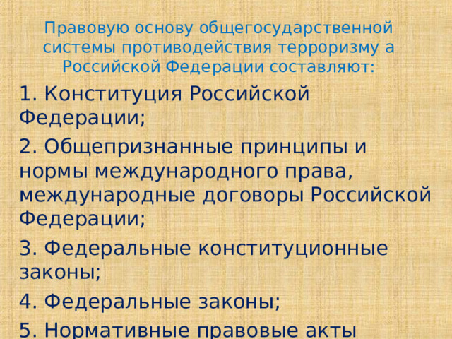 Правовую основу общегосударственной системы противодействия терроризму а Российской Федерации составляют: 1. Конституция Российской Федерации; 2. Общепризнанные принципы и нормы международного права, международные договоры Российской Федерации; 3. Федеральные конституционные законы; 4. Федеральные законы; 5. Нормативные правовые акты Президента Российской Федерации и Правительства Российской Федерации; 