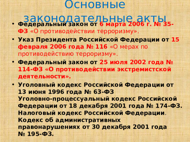 Основные законодательные акты Федеральный закон от 6 марта 2006 г. № 35-ФЗ  «О противодействии терроризму». Указ Президента Российской Федерации от 15 февраля 2006 года № 116  «О мерах по противодействию терроризму». Федеральный закон от 25 июля 2002 года № 114-ФЗ «О противодействии экстремистской деятельности».  Уголовный кодекс Российской Федерации от 13 июня 1996 года № 63-ФЗ   Уголовно-процессуальный кодекс Российской Федерации от 18 декабря 2001 года № 174-ФЗ.  Налоговый кодекс Российской Федерации .  Кодекс об административных правонарушениях от 30 декабря 2001 года № 195-ФЗ. 