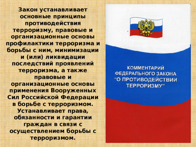 Закон устанавливает основные принципы противодействия терроризму, правовые и организационные основы профилактики терроризма и борьбы с ним, минимизации и (или) ликвидации последствий проявлений терроризма, а также правовые и организационные основы применения Вооруженных Сил Российской Федерации в борьбе с терроризмом. Устанавливает права, обязанности и гарантии граждан в связи с осуществлением борьбы с терроризмом. 