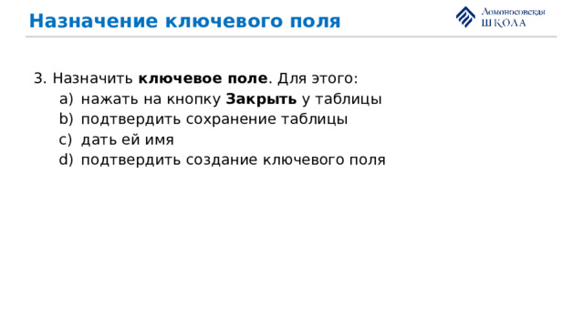 Назначение ключевого поля 3. Назначить ключевое поле . Для этого: нажать на кнопку Закрыть у таблицы подтвердить сохранение таблицы дать ей имя подтвердить создание ключевого поля нажать на кнопку Закрыть у таблицы подтвердить сохранение таблицы дать ей имя подтвердить создание ключевого поля 