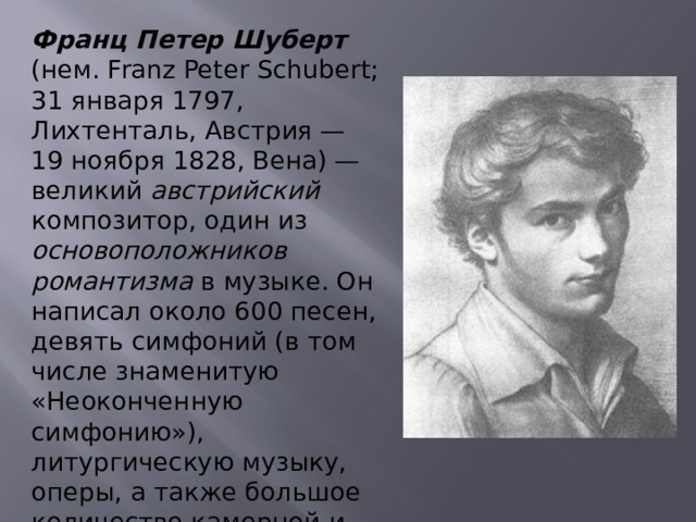 Франц Петер Шуберт (нем. Franz Peter Schubert; 31 января 1797, Лихтенталь, Австрия — 19 ноября 1828, Вена) — великий австрийский композитор, один из основоположников романтизма в музыке. Он написал около 600 песен, девять симфоний (в том числе знаменитую «Неоконченную симфонию»), литургическую музыку, оперы, а также большое количество камерной и сольной фортепианной музыки. 