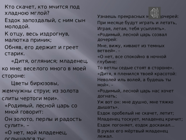 Кто скачет, кто мчится под хладною мглой? Ездок запоздалый, с ним сын молодой. К отцу, весь издрогнув, малютка приник; Обняв, его держит и греет старик.  «Дитя, оглянися; младенец, ко мне; веселого много в моей стороне:  Цветы бирюзовы, жемчужны струи; из золота слиты чертоги мои». «Родимый, лесной царь со мной говорит: Он золото, перлы и радость сулит». – «О нет, мой младенец, ослышался ты: То ветер, проснувшись, колыхнул листы». «Ко мне, мой младенец; в дуброве моей Узнаешь прекрасных моих дочерей: При месяце будут играть и летать, Играя, летая, тебя усыплять».  «Родимый, лесной царь созвал дочерей:  Мне, вижу, кивают из темных ветвей». – «О нет, все спокойно в ночной глубине: То ветлы седые стоят в стороне». «Дитя, я пленился твоей красотой: Неволей иль волей, а будешь ты мой». – «Родимый, лесной царь нас хочет догнать; Уж вот он: мне душно, мне тяжко дышать». Ездок оробелый не скачет, летит; Младенец тоскует, младенец кричит; Ездок погоняет, ездок доскакал... В руках его мёртвый младенец лежал. 