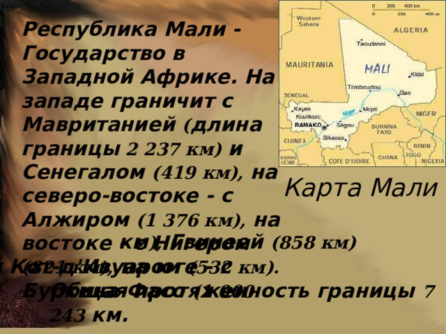  Республика Мали -Государство в Западной Африке. На западе граничит с Мавританией ( длина границы 2 237 км) и Сенегалом (419 км), на северо-востоке - с Алжиром (1 376 км), на востоке - с Нигером (821 км), на юге - с Буркина-Фасо (1 000 Карта Мали км ), Гвинеей (858 км) и Кот-д'Ивуаром (532 км).  Общая протяженность границы 7 243 км. 