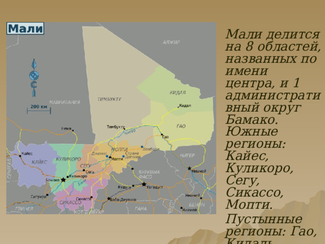  Мали делится на 8 областей, названных по имени центра, и 1 административный округ Бамако. Южные регионы: Кайес, Куликоро, Сегу, Сикассо, Мопти.  Пустынные регионы: Гао, Кидаль, Тимбукту.  