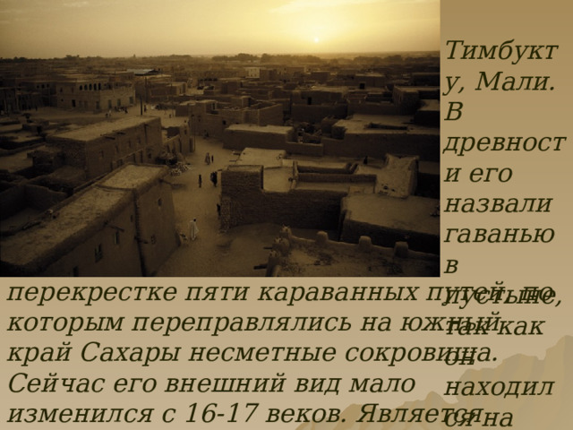  Тимбукту, Мали. В древности его назвали гаванью в пустыне, так как он находился на перекрестке пяти караванных путей, по которым переправлялись на южный край Сахары несметные сокровища. Сейчас его внешний вид мало изменился с 16-17 веков. Является объектом мирового наследия ЮНЕСКО. 