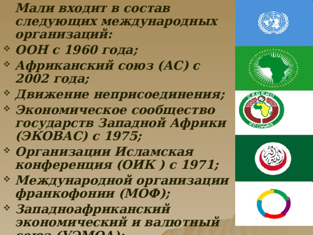  Мали входит в состав следующих международных организаций: ООН с 1960 года; Африканский союз (АС) с 2002 года; Движение неприсоединения; Экономическое сообщество государств Западной Африки (ЭКОВАС) с 1975; Организации Исламская конференция (ОИК ) с 1971; Международной организации франкофонии (МОФ); Западноафриканский экономический и валютный союз (УЭМОА); Организация по освоению бассейна реки Сенегал . 