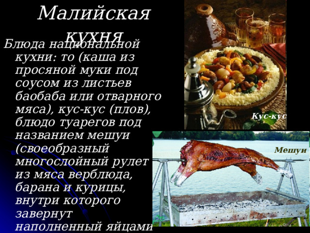 Малийская кухня Блюда национальной кухни: то (каша из просяной муки под соусом из листьев баобаба или отварного мяса), кус-кус (плов), блюдо туарегов под названием мешуи (своеобразный многослойный рулет из мяса верблюда, барана и курицы, внутри которого завернут наполненный яйцами голубь) и др.; популярны различные соусы. Кус-кус Мешуи 