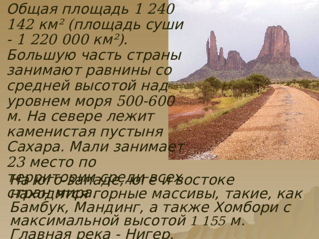  Общая площадь 1 240 142 км ²  ( площадь суши - 1 220 000 км ²). Большую часть страны занимают равнины со средней высотой над уровнем моря 500-600 м. На севере лежит каменистая пустыня Сахара. Мали занимает 23 место по территории среди всех стран мира. На юго-западе, юге и востоке находятся горные массивы, такие, как Бамбук, Мандинг, а также Хомбори с максимальной высотой 1 155 м. Главная река - Нигер. 