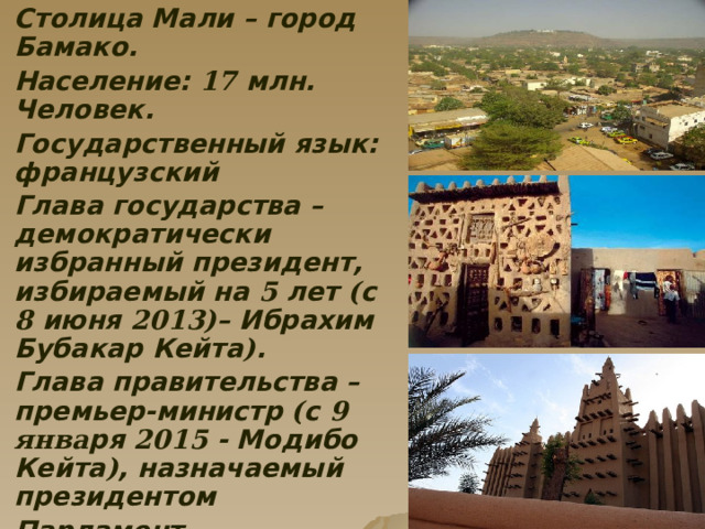  Столица Мали – город Бамако.  Население: 17 млн. Человек.  Государственный язык: французский  Глава государства – демократически избранный президент, избираемый на 5 лет ( с 8 июня 2013) – Ибрахим Бубакар Кейта ) .  Глава правительства – премьер-министр ( с 9 янва ря 2015 - Модибо Кейта ) , назначаемый президентом  Парламент – однопалатная Национальная Ассамблея (147 депутатов )  