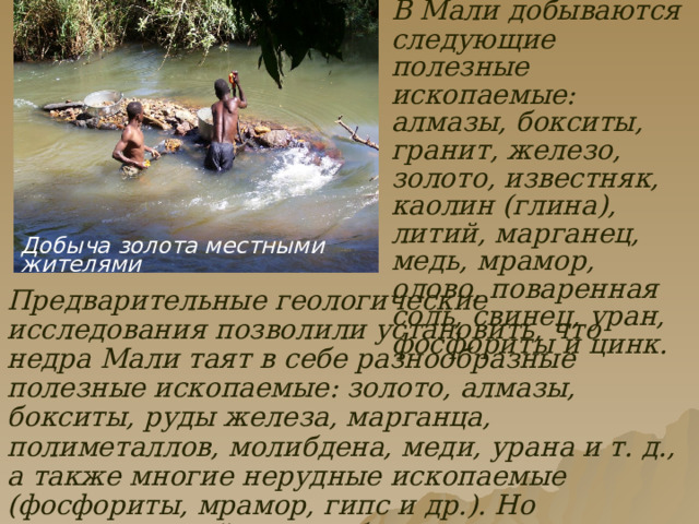   В Мали добываются следующие полезные ископаемые: алмазы, бокситы, гранит, железо, золото, известняк, каолин (глина), литий, марганец, медь, мрамор, олово, поваренная соль, свинец, уран, фосфориты и цинк. Добыча золота местными жителями Предварительные геологические исследования позволили установить, что недра Мали таят в себе разнообразные полезные ископаемые: золото, алмазы, бокситы, руды железа, марганца, полиметаллов, молибдена, меди, урана и т. д., а также многие нерудные ископаемые (фосфориты, мрамор, гипс и др.). Но промышленной оценки большинства месторождений нет, и практическая ценность их остается пока неизвестной. 