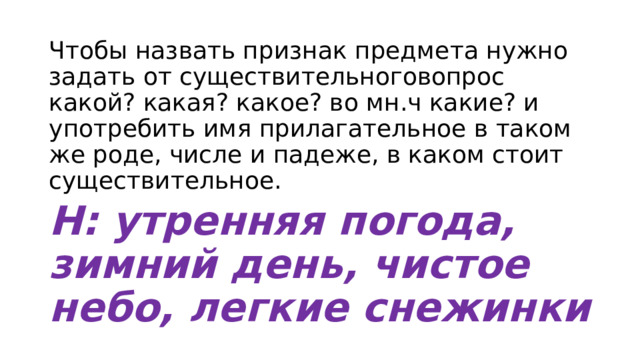Чтобы назвать признак предмета нужно задать от существительноговопрос какой? какая? какое? во мн.ч какие? и употребить имя прилагательное в таком же роде, числе и падеже, в каком стоит существительное. Н: утренняя погода, зимний день, чистое небо, легкие снежинки 
