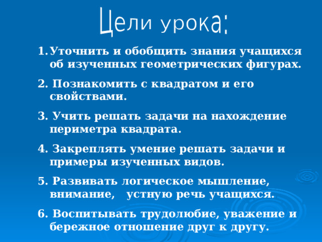 Уточнить и обобщить знания учащихся об изученных геометрических фигурах. 2. Познакомить с квадратом и его свойствами. 3. Учить решать задачи на нахождение периметра квадрата. 4. Закреплять умение решать задачи и примеры изученных видов. 5. Развивать логическое мышление, внимание, устную речь учащихся. 6. Воспитывать трудолюбие, уважение и бережное отношение друг к другу. 